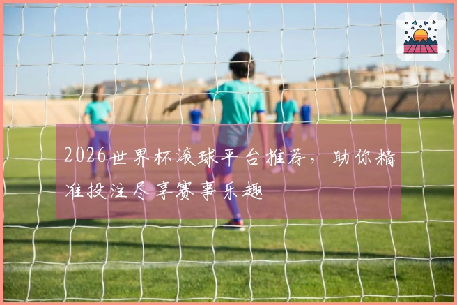 2026世界杯滚球平台推荐，助你精准投注尽享赛事乐趣